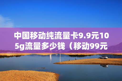 中国移动纯流量卡9.9元105g流量多少钱（移动99元10g流量包怎么办理）