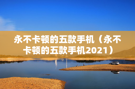 永不卡顿的五款手机（永不卡顿的五款手机2021）