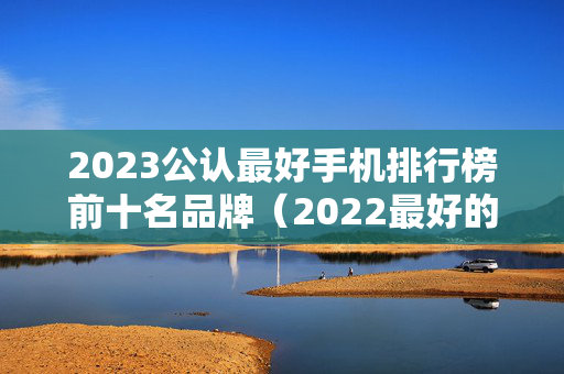 2023公认最好手机排行榜前十名品牌（2022最好的手机）