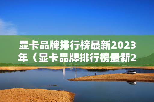 显卡品牌排行榜最新2023年（显卡品牌排行榜最新2023年款）