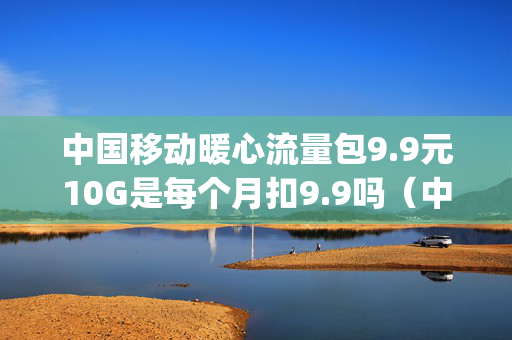 中国移动暖心流量包9.9元10G是每个月扣9.9吗（中国移动流量暖心礼送10g）