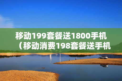 移动199套餐送1800手机（移动消费198套餐送手机）