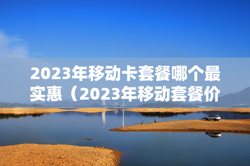 2023年移动卡套餐哪个最实惠（2023年移动套餐价格表）