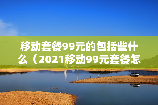 移动套餐99元的包括些什么（2021移动99元套餐怎么样）