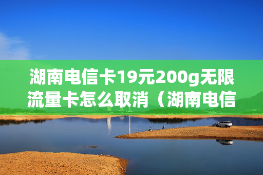 湖南电信卡19元200g无限流量卡怎么取消（湖南电信卡19元200g无限流量卡合约期是多久）