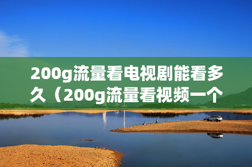 200g流量看电视剧能看多久（200g流量看视频一个月够用吗）