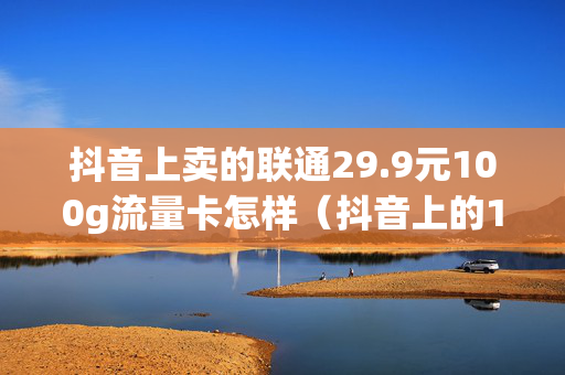 抖音上卖的联通29.9元100g流量卡怎样（抖音上的19元100g联通卡）