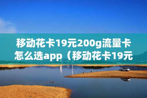 移动花卡19元200g流量卡怎么选app（移动花卡19元200g怎么样）