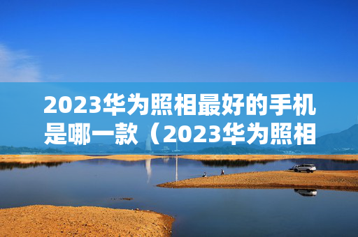 2023华为照相最好的手机是哪一款（2023华为照相最好的手机是哪一款呢）