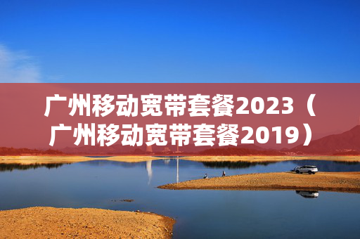 广州移动宽带套餐2023（广州移动宽带套餐2019）