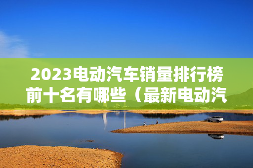 2023电动汽车销量排行榜前十名有哪些（最新电动汽车销量排名）