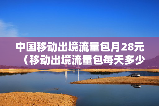 中国移动出境流量包月28元（移动出境流量包每天多少流量）