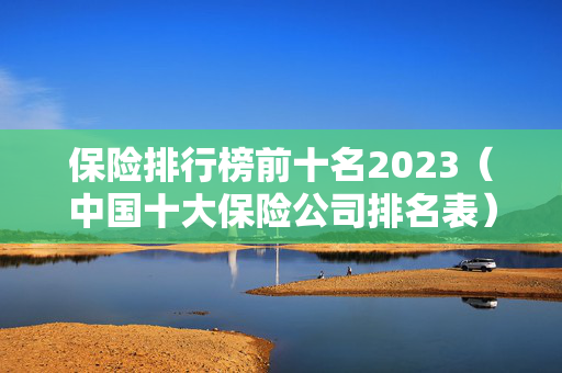 保险排行榜前十名2023（中国十大保险公司排名表）