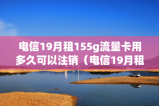 电信19月租155g流量卡用多久可以注销（电信19月租155g流量卡用多久可以注销掉）