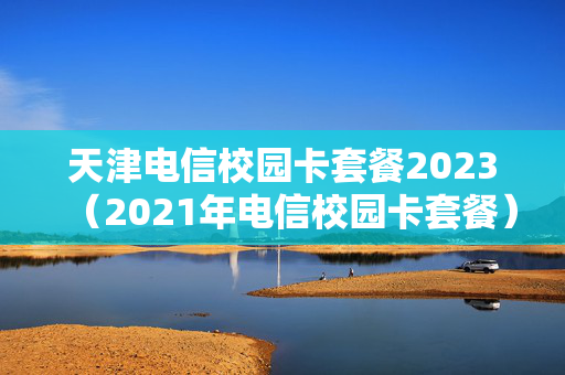 天津电信校园卡套餐2023（2021年电信校园卡套餐）