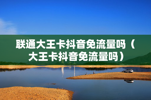 联通大王卡抖音免流量吗（大王卡抖音免流量吗）