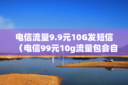 电信流量9.9元10G发短信（电信99元10g流量包会自动续费吗?）