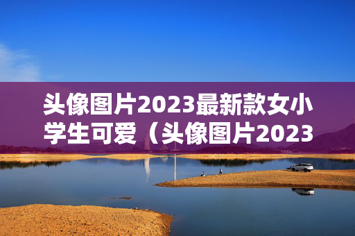 头像图片2023最新款女小学生可爱（头像图片2023最新款女小学生可爱卡通）