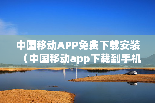 中国移动APP免费下载安装（中国移动app下载到手机）