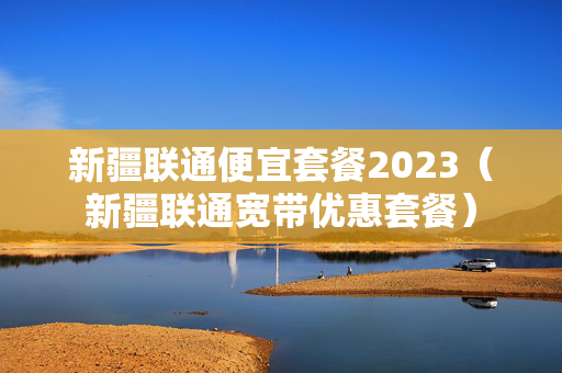 新疆联通便宜套餐2023（新疆联通宽带优惠套餐）