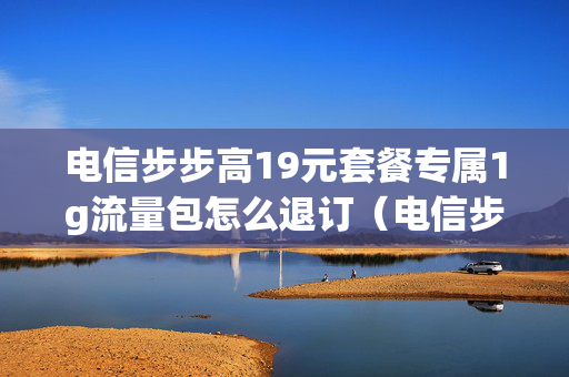 电信步步高19元套餐专属1g流量包怎么退订（电信步步高19元套餐如何退订）