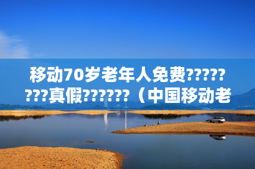 移动70岁老年人免费????????真假??????（中国移动老年人优惠套餐）