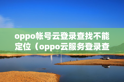 oppo帐号云登录查找不能定位（oppo云服务登录查找手机后,对方手机会显示吗）