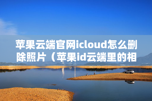 苹果云端官网icloud怎么删除照片（苹果id云端里的相册怎么删除）