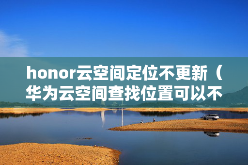 honor云空间定位不更新（华为云空间查找位置可以不提示吗）