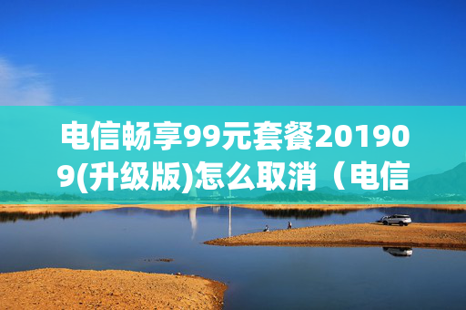 电信畅享99元套餐201909(升级版)怎么取消（电信畅享99元套餐201908升级版）