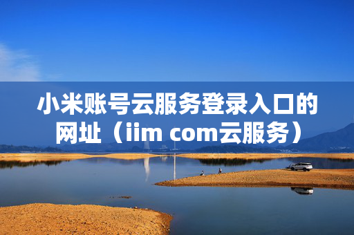 小米账号云服务登录入口的网址（iim com云服务）