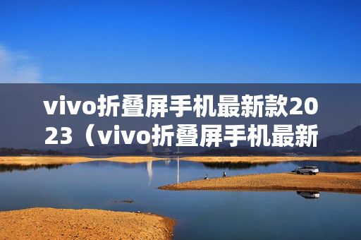 vivo折叠屏手机最新款2023（vivo折叠屏手机最新款2023视频）