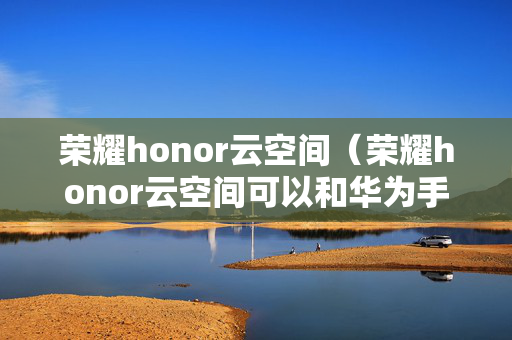 荣耀honor云空间（荣耀honor云空间可以和华为手机共享位置吗）