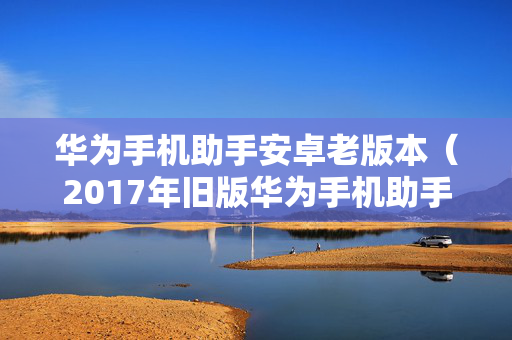 华为手机助手安卓老版本（2017年旧版华为手机助手下载）