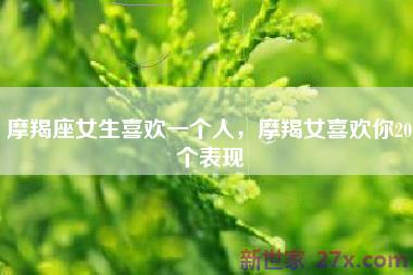 摩羯座女生喜欢一个人，摩羯女喜欢你20个表现