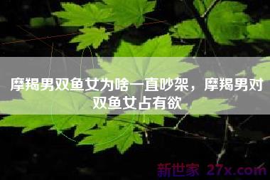 摩羯男双鱼女为啥一直吵架，摩羯男对双鱼女占有欲