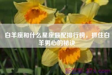 白羊座和什么星座最配排行榜，抓住白羊男心的秘诀