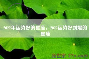 2022年运势好的星座，2022运势好到爆的星座