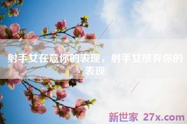 射手女在意你的表现，射手女放弃你的表现