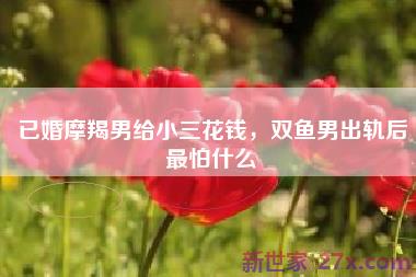 已婚摩羯男给小三花钱，双鱼男出轨后最怕什么