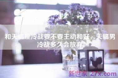 和天蝎座冷战要不要主动和好，天蝎男冷战多久会放弃