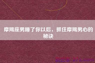 摩羯座男睡了你以后，抓住摩羯男心的秘诀