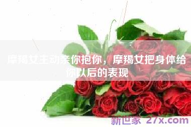 摩羯女主动亲你抱你，摩羯女把身体给你以后的表现