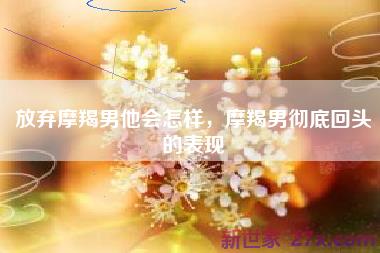 放弃摩羯男他会怎样，摩羯男彻底回头的表现