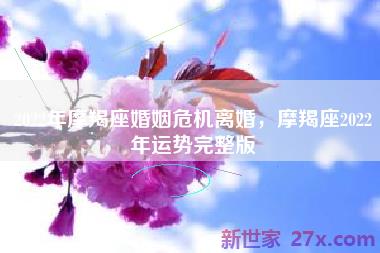 2022年摩羯座婚姻危机离婚，摩羯座2022年运势完整版