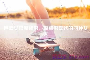 巨蟹女跟摩羯男，摩羯男喜欢的四种女人