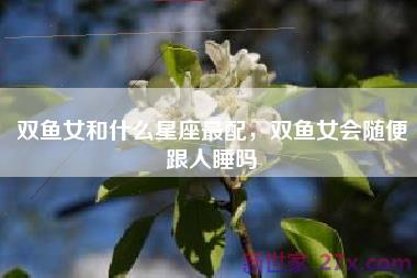 双鱼女和什么星座最配，双鱼女会随便跟人睡吗