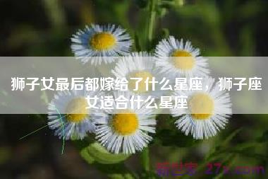 狮子女最后都嫁给了什么星座，狮子座女适合什么星座