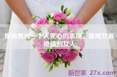 摩羯男对一个人死心的表现，摩羯女最绝情的女人