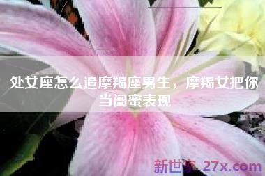 处女座怎么追摩羯座男生，摩羯女把你当闺蜜表现